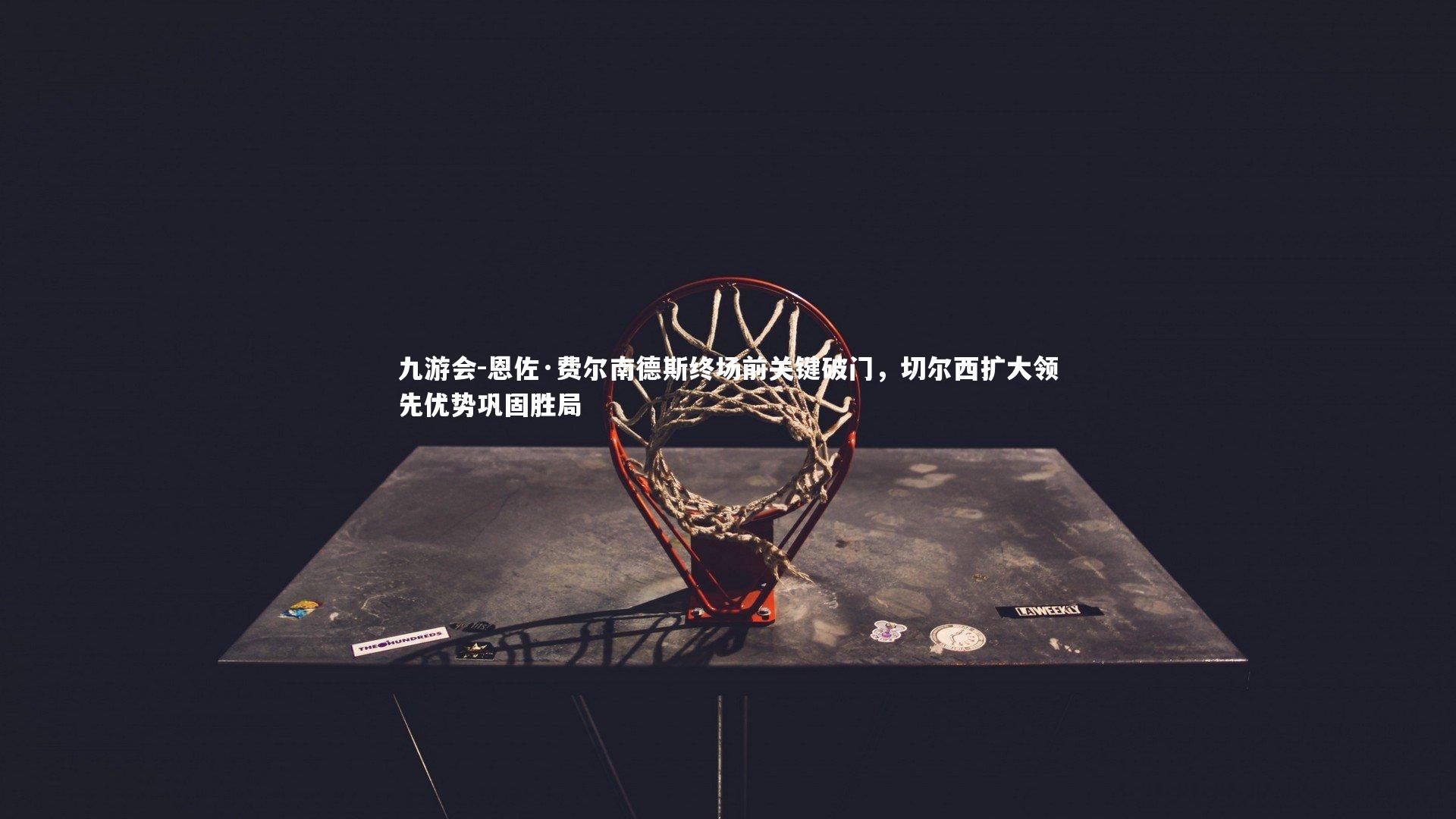 恩佐·费尔南德斯终场前关键破门,切尔西扩大领先优势巩固胜局