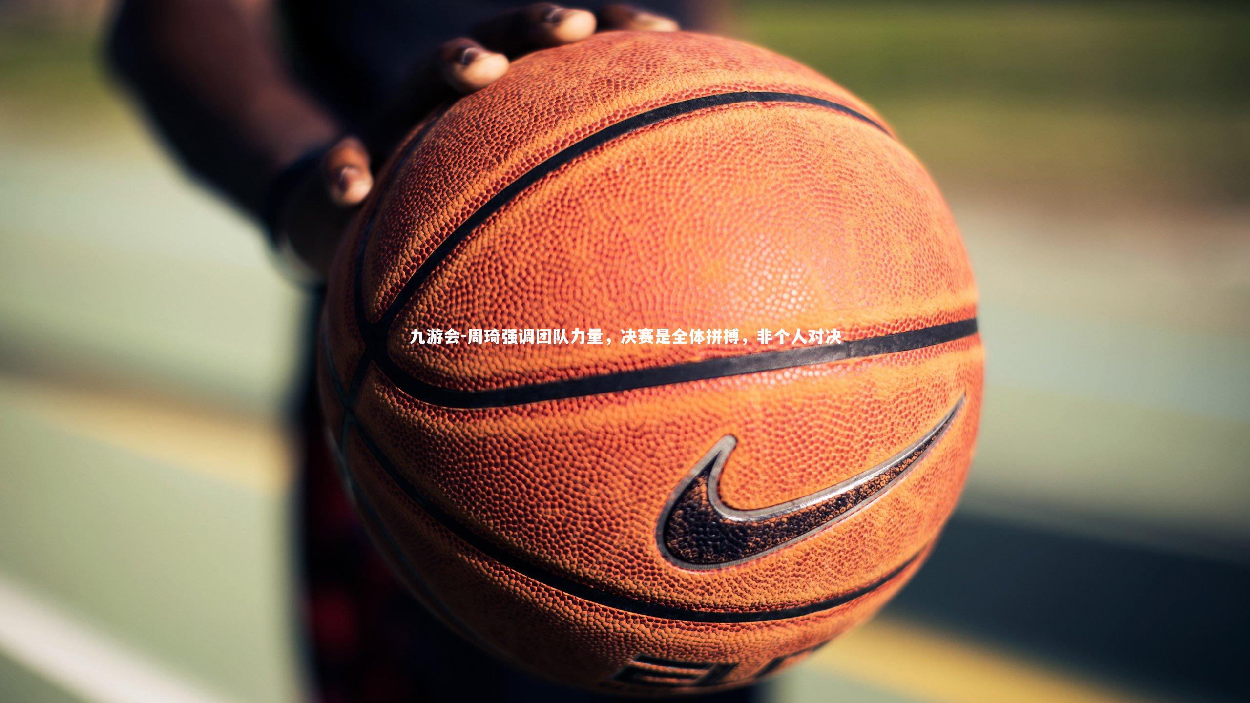 周琦强调团队力量,决赛是全体拼搏,非个人对决